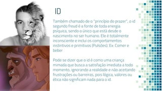 10
ID
Também chamado de o "princípio do prazer", o id
segundo freud é a fonte de toda energia
psíquica, sendo o único que está desde o
nascimento no ser humano. Ele é totalmente
inconsciente e inclui os comportamentos
instintivos e primitivos (Pulsões). Ex: Comer e
beber
Pode se dizer que o id é como uma criança
mimada que busca a satisfação imediata a todo
momento, ignorando a realidade e não aceitando
frustrações ou barreiras, pois lógica, valores ou
ética não significam nada para o id.
 
