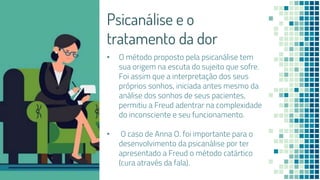 Psicanálise e o
tratamento da dor
• O método proposto pela psicanálise tem
sua origem na escuta do sujeito que sofre.
Foi assim que a interpretação dos seus
próprios sonhos, iniciada antes mesmo da
análise dos sonhos de seus pacientes,
permitiu a Freud adentrar na complexidade
do inconsciente e seu funcionamento.
• O caso de Anna O. foi importante para o
desenvolvimento da psicanálise por ter
apresentado a Freud o método catártico
(cura através da fala).
 