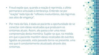 • Freud expõe que, quando a reação é reprimida, o afeto
permanece vinculado à lembrança. Entende-se por
“reação” todo tipo de “reflexos involuntários, das lágrimas
aos atos de vingança”.
• Por meio da fala, é dada ao paciente a oportunidade de se
conectar com ideias recalcadas que produzem os
sintomas atuais. Assim, ele passa a ter uma nova
compreensão desta memória. Supõe-se que, na medida
em que o paciente mantém ideias recalcadas de eventos
ligados ao passado, este passado torna-se presente, uma
vez que é constantemente atualizado através dos
sintomas.
 