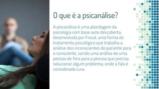 O que é a psicanálise?
A psicanálise é uma abordagem da
psicologia com base auto descoberta,
desenvolvida por Freud, uma forma de
tratamento psicológico que trabalha a
análise dos inconscientes do paciente para
o consciente, sendo uma análise de uma
pessoa de fora para a pessoa que precisa
solucionar algum problema, onde a fala é
considerada cura.
 