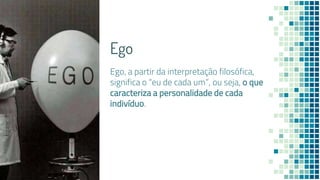Ego
Ego, a partir da interpretação filosófica,
significa o “eu de cada um”, ou seja, o que
caracteriza a personalidade de cada
indivíduo.
 