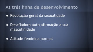 As três linha de desenvolvimento
● Revolução geral da sexualidade
● Desafiadora auto afirmação a sua
masculinidade
● Atitude feminina normal
 