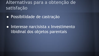 Alternativas para a obtenção de
satisfação
● Possibilidade de castração
● Interesse narcisista x Investimento
libidinal dos objetos parentais
 
