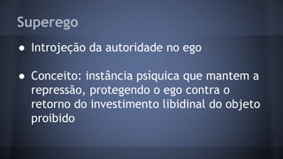 Superego
● Introjeção da autoridade no ego
● Conceito: instância psíquica que mantem a
repressão, protegendo o ego contra o
retorno do investimento libidinal do objeto
proibido
 