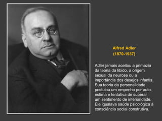 Alfred Adler 
(1870-1937) 
Adler jamais aceitou a primazia 
da teoria da libido, a origem 
sexual da neurose ou a 
importância dos desejos infantis. 
Sua teoria da personalidade 
postulou um empenho por auto-estima 
e tentativa de superar 
um sentimento de inferioridade. 
Ele igualava saúde psicológica à 
consciência social construtiva. 
 