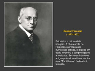 Sandor Ferenczi 
(1873-1933) 
Psiquiatra e psicanalista 
húngaro. A obra escrita de 
Ferenczi é composta de 
numerosos artigos, redigidos em 
estilo inventivo e sempre ligados 
à realidade. Escreveu inúmeros 
artigos pré-psicanalíticos, dentre 
eles, “Espiritismo”, dedicado à 
telepatia. 
 