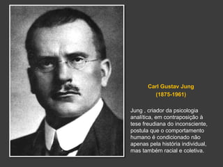 Carl Gustav Jung 
(1875-1961) 
Jung , criador da psicologia 
analítica, em contraposição à 
tese freudiana do inconsciente, 
postula que o comportamento 
humano é condicionado não 
apenas pela história individual, 
mas também racial e coletiva. 
 