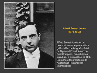 Alfred Ernest Jones 
(1879-1958) 
Alfred Ernest Jones foi um 
neuropsiquiatra e psicanalista 
galês, além de biógrafo oficial 
de Sigmund Freud. Aluno de 
Emil Kraepelin, Ernest Jones 
introduziu a psicanálise na Grã- 
Bretanha e foi presidente da 
Associação Psicanalítica 
Internacional. 
 