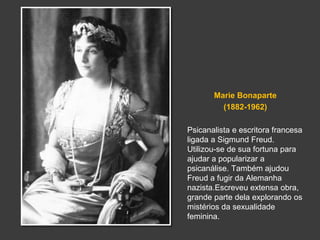Marie Bonaparte 
(1882-1962) 
Psicanalista e escritora francesa 
ligada a Sigmund Freud. 
Utilizou-se de sua fortuna para 
ajudar a popularizar a 
psicanálise. Também ajudou 
Freud a fugir da Alemanha 
nazista.Escreveu extensa obra, 
grande parte dela explorando os 
mistérios da sexualidade 
feminina. 
 