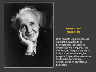 Melanie Klein 
(1882-1960) 
Uma analista leiga educada na 
Alemanha. Sua teoria da 
psicopatologia, baseada na 
observação de brinquedo livre 
de crianças, diz que a agressão 
inata excessiva ou a reação 
psíquica à agressão era a causa 
de distúrbios emocionais 
severos como os transtornos 
psicóticos. 
 