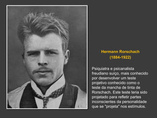Hermann Rorschach 
(1884-1922) 
Psiquiatra e psicanalista 
freudiano suíço, mais conhecido 
por desenvolver um teste 
projetivo conhecido como o 
teste da mancha de tinta de 
Rorschach. Este teste teria sido 
projetado para refletir partes 
inconscientes da personalidade 
que se "projeta" nos estímulos. 
 