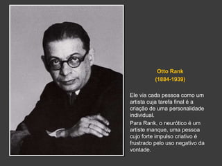 Otto Rank 
(1884-1939) 
Ele via cada pessoa como um 
artista cuja tarefa final é a 
criação de uma personalidade 
individual. 
Para Rank, o neurótico é um 
artiste manque, uma pessoa 
cujo forte impulso criativo é 
frustrado pelo uso negativo da 
vontade. 
 