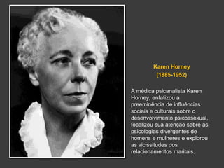 Karen Horney 
(1885-1952) 
A médica psicanalista Karen 
Horney, enfatizou a 
preeminência de influências 
sociais e culturais sobre o 
desenvolvimento psicossexual, 
focalizou sua atenção sobre as 
psicologias divergentes de 
homens e mulheres e explorou 
as vicissitudes dos 
relacionamentos maritais. 
 