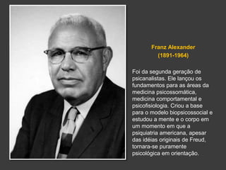 Franz Alexander 
(1891-1964) 
Foi da segunda geração de 
psicanalistas. Ele lançou os 
fundamentos para as áreas da 
medicina psicossomática, 
medicina comportamental e 
psicofisiologia. Criou a base 
para o modelo biopsicossocial e 
estudou a mente e o corpo em 
um momento em que a 
psiquiatria americana, apesar 
das idéias originais de Freud, 
tornara-se puramente 
psicológica em orientação. 
 