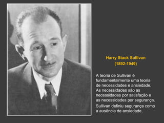 Harry Stack Sullivan 
(1892-1949) 
A teoria de Sullivan é 
fundamentalmente uma teoria 
de necessidades e ansiedade. 
As necessidades são as 
necessidades por satisfação e 
as necessidades por segurança. 
Sullivan definiu segurança como 
a ausência de ansiedade. 
 
