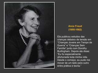Anna Freud 
(1895-1982) 
Ela publicou estudos das 
crianças debaixo de tensão em 
“Crianças Jovens em Tempo de 
Guerra” e “Crianças Sem 
Família” junto com Dorothy 
Burlingham. Depois ela disse: 
“Eu fui especialmente 
afortunada toda minha vida. 
Desde o começo, eu pude me 
mover de um lado para outro 
entre prática e teoria.” 
 
