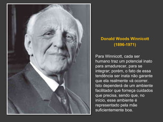 Donald Woods Winnicott 
(1896-1971) 
Para Winnicott, cada ser 
humano traz um potencial inato 
para amadurecer, para se 
integrar; porém, o fato de essa 
tendência ser inata não garante 
que ela realmente vá ocorrer. 
Isto dependerá de um ambiente 
facilitador que forneça cuidados 
que precisa, sendo que, no 
início, esse ambiente é 
representado pela mãe 
suficientemente boa. 
 
