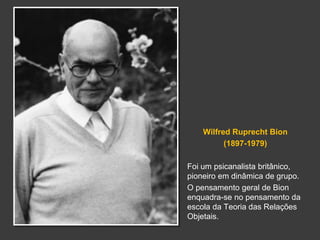 Wilfred Ruprecht Bion 
(1897-1979) 
Foi um psicanalista britânico, 
pioneiro em dinâmica de grupo. 
O pensamento geral de Bion 
enquadra-se no pensamento da 
escola da Teoria das Relações 
Objetais. 
 