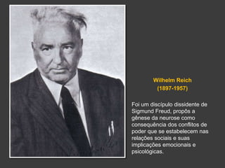 Wilhelm Reich 
(1897-1957) 
Foi um discípulo dissidente de 
Sigmund Freud, propôs a 
gênese da neurose como 
consequência dos conflitos de 
poder que se estabelecem nas 
relações sociais e suas 
implicações emocionais e 
psicológicas. 
 