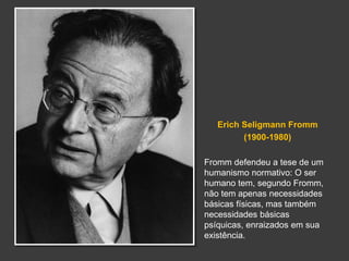 Erich Seligmann Fromm 
(1900-1980) 
Fromm defendeu a tese de um 
humanismo normativo: O ser 
humano tem, segundo Fromm, 
não tem apenas necessidades 
básicas físicas, mas também 
necessidades básicas 
psíquicas, enraizados em sua 
existência. 
 