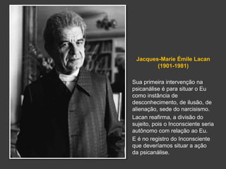 Jacques-Marie Émile Lacan 
(1901-1981) 
Sua primeira intervenção na 
psicanálise é para situar o Eu 
como instância de 
desconhecimento, de ilusão, de 
alienação, sede do narcisismo. 
Lacan reafirma, a divisão do 
sujeito, pois o Inconsciente seria 
autônomo com relação ao Eu. 
E é no registro do Inconsciente 
que deveríamos situar a ação 
da psicanálise. 
 