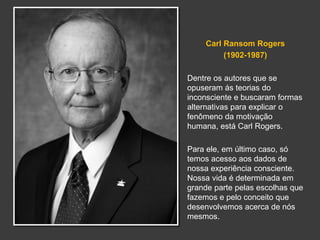 Carl Ransom Rogers 
(1902-1987) 
Dentre os autores que se 
opuseram ás teorias do 
inconsciente e buscaram formas 
alternativas para explicar o 
fenômeno da motivação 
humana, está Carl Rogers. 
Para ele, em último caso, só 
temos acesso aos dados de 
nossa experiência consciente. 
Nossa vida é determinada em 
grande parte pelas escolhas que 
fazemos e pelo conceito que 
desenvolvemos acerca de nós 
mesmos. 
 