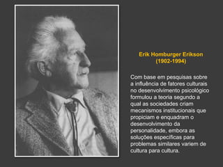 Erik Homburger Erikson 
(1902-1994) 
Com base em pesquisas sobre 
a influência de fatores culturais 
no desenvolvimento psicológico 
formulou a teoria segundo a 
qual as sociedades criam 
mecanismos institucionais que 
propiciam e enquadram o 
desenvolvimento da 
personalidade, embora as 
soluções específicas para 
problemas similares variem de 
cultura para cultura. 
 