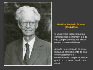Burrhus Frederic Skinner 
(1904-1990) 
O único meio razoável para a 
compreensão do homem é o de 
seu comportamento manifesto: 
o mundo da objetividade. 
Através da explicação do autor, 
tomamos conhecimento de que 
o comportamento é 
extremamente complexo, desde 
que é um processo, e não uma 
coisa. 
 