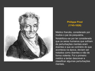 Philippe Pinel 
(1745-1826) 
Médico francês, considerado por 
muitos o pai da psiquiatria. 
Notabilizou-se por ter considerado 
que os seres humanos que sofriam 
de perturbações mentais eram 
doentes e que ao contrário do que 
acontecia na época, deviam ser 
tratados como doentes e não de 
forma violenta. Foi o primeiro 
médico a tentar descrever e 
classificar algumas perturbações 
mentais. 
 