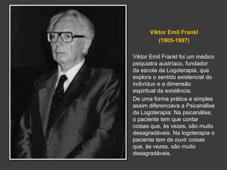 Viktor Emil Frankl 
(1905-1997) 
Viktor Emil Frankl foi um médico 
psiquiatra austríaco, fundador 
da escola da Logoterapia, que 
explora o sentido existencial do 
indivíduo e a dimensão 
espiritual da existência. 
De uma forma prática e simples 
assim diferenciava a Psicanálise 
da Logoterapia: Na psicanálise, 
o paciente tem que contar 
coisas que, às vezes, são muito 
desagradáveis. Na logoterapia o 
paciente tem de ouvir coisas 
que, às vezes, são muito 
desagradáveis. 
 