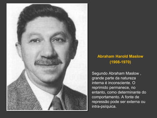 Abraham Harold Maslow 
(1908-1970) 
Segundo Abraham Maslow , 
grande parte da natureza 
interna é inconsciente. O 
reprimido permanece, no 
entanto, como determinante do 
comportamento. A fonte de 
repressão pode ser externa ou 
intra-psíquica. 
 