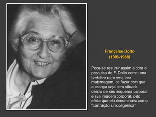 Françoise Dolto 
(1908-1988) 
Pode-se resumir assim a obra e 
pesquisa de F. Dolto como uma 
tentativa para uma boa 
maternagem, de fazer com que 
a criança seja bem situada 
dentro de seu esquema corporal 
e sua imagem corporal, pelo 
efeito que ela denominava como 
“castração simboligenica”. 
 