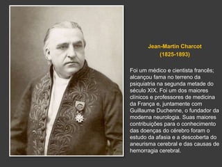 Jean-Martin Charcot 
(1825-1893) 
Foi um médico e cientista francês; 
alcançou fama no terreno da 
psiquiatria na segunda metade do 
século XIX. Foi um dos maiores 
clínicos e professores de medicina 
da França e, juntamente com 
Guillaume Duchenne, o fundador da 
moderna neurologia. Suas maiores 
contribuições para o conhecimento 
das doenças do cérebro foram o 
estudo da afasia e a descoberta do 
aneurisma cerebral e das causas de 
hemorragia cerebral. 
 