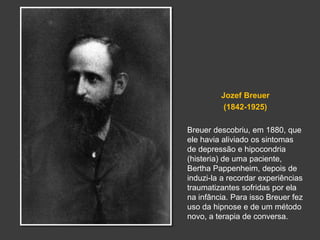 Jozef Breuer 
(1842-1925) 
Breuer descobriu, em 1880, que 
ele havia aliviado os sintomas 
de depressão e hipocondria 
(histeria) de uma paciente, 
Bertha Pappenheim, depois de 
induzi-la a recordar experiências 
traumatizantes sofridas por ela 
na infância. Para isso Breuer fez 
uso da hipnose e de um método 
novo, a terapia de conversa. 
 
