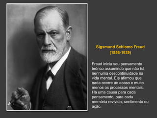 Sigsmund Schlomo Freud 
(1856-1939) 
Freud inicia seu pensamento 
teórico assumindo que não há 
nenhuma descontinuidade na 
vida mental. Ele afirmou que 
nada ocorre ao acaso e muito 
menos os processos mentais. 
Há uma causa para cada 
pensamento, para cada 
memória revivida, sentimento ou 
ação. 
 