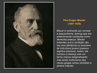 Paul Eugen Bleuler 
(1857-1939) 
Bleuer é conhecido por nomear 
a esquizofrenia, doença que era 
anteriormente conhecida como 
dementia praecox. Bleuler 
entendeu que a condição não 
era uma demência ou exclusiva 
de indivíduos jovens (praecox 
significa precoce). Assim, ele 
nomeou a doença com um 
termo menos estigmatizante, 
mas ainda controverso das 
raízes gregas schizo (dividida) e 
phrene (mente). 
 