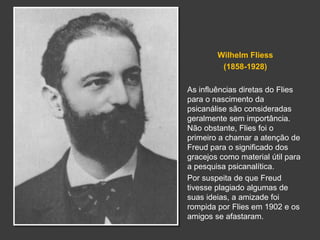 Wilhelm Fliess 
(1858-1928) 
As influências diretas do Flies 
para o nascimento da 
psicanálise são consideradas 
geralmente sem importância. 
Não obstante, Flies foi o 
primeiro a chamar a atenção de 
Freud para o significado dos 
gracejos como material útil para 
a pesquisa psicanalítica. 
Por suspeita de que Freud 
tivesse plagiado algumas de 
suas ideias, a amizade foi 
rompida por Flies em 1902 e os 
amigos se afastaram. 
 