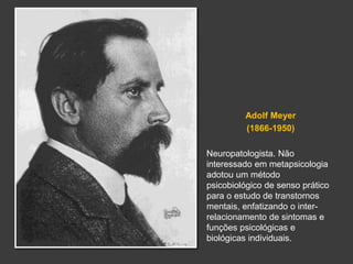 Adolf Meyer 
(1866-1950) 
Neuropatologista. Não 
interessado em metapsicologia 
adotou um método 
psicobiológico de senso prático 
para o estudo de transtornos 
mentais, enfatizando o inter-relacionamento 
de sintomas e 
funções psicológicas e 
biológicas individuais. 
 