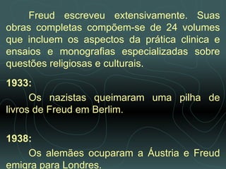 Freud escreveu extensivamente. Suas obras completas compõem-se de 24 volumes que incluem os aspectos da prática clinica e ensaios e monografias especializadas sobre questões religiosas e culturais. 1933:  Os nazistas queimaram uma pilha de livros de Freud em Berlim.   1938:  Os alemães ocuparam a Áustria e Freud emigra para Londres.  