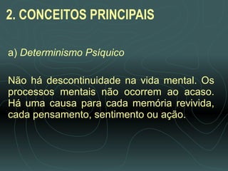 2. CONCEITOS PRINCIPAIS a)  Determinismo Psíquico   Não há descontinuidade na vida mental. Os processos mentais não ocorrem ao acaso. Há uma causa para cada memória revivida, cada pensamento, sentimento ou ação.  