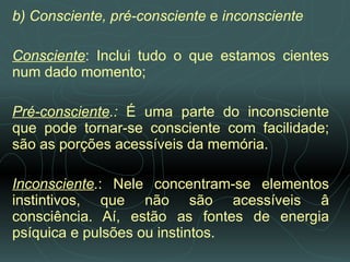 b) Consciente, pré-consciente  e  inconsciente   Consciente : Inclui tudo o que estamos cientes num dado momento;   Pré-consciente .:  É uma parte do inconsciente que pode tornar-se consciente com facilidade; são as porções acessíveis da memória.   Inconsciente . : Nele concentram-se elementos instintivos, que não são acessíveis â consciência. Aí, estão as fontes de energia psíquica e pulsões ou instintos.  