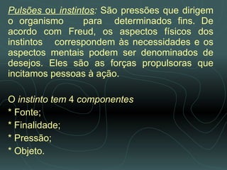 Pulsões  ou  instintos :  São pressões que dirigem o organismo  para  determinados fins. De acordo com Freud, os aspectos físicos dos instintos  correspondem às necessidades e os aspectos mentais podem ser denominados de desejos. Eles são as forças propulsoras que incitamos pessoas à ação. O  instinto tem  4  componentes * Fonte; * Finalidade;  * Pressão;  * Objeto.   