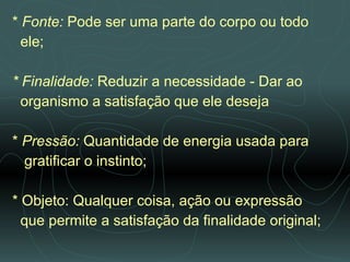 *  Fonte:  Pode ser uma parte do corpo ou todo  ele; * Finalidade:  Reduzir a necessidade - Dar ao  organismo a satisfação que ele deseja *  Pressão:  Quantidade de energia usada para  gratificar o instinto; * Objeto: Qualquer coisa, ação ou expressão  que permite a satisfação da finalidade original;  