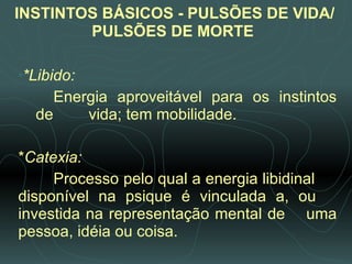 INSTINTOS BÁSICOS - PULSÕES DE VIDA/PULSÕES DE MORTE   *Libido:  Energia aproveitável para os instintos de  vida; tem mobilidade.   * Catexia:  Processo pelo qual a energia libidinal  disponível na psique é vinculada a, ou  investida na representação mental de  uma pessoa, idéia ou coisa. 