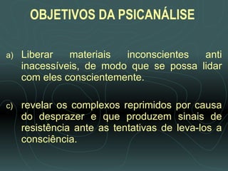 OBJETIVOS DA PSICANÁLISE   Liberar materiais inconscientes anti inacessíveis, de modo que se possa lidar com eles conscientemente. revelar os complexos reprimidos por causa do desprazer e que produzem sinais de resistência ante as tentativas de leva-los a consciência. 