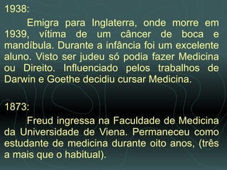 1938:  Emigra para Inglaterra, onde morre em 1939, vítima de um câncer de boca e mandíbula. Durante a infância foi um excelente aluno. Visto ser judeu só podia fazer Medicina ou Direito. Influenciado pelos trabalhos de Darwin e Goethe decidiu cursar Medicina. 1873:  Freud ingressa na Faculdade de Medicina da Universidade de Viena. Permaneceu como estudante de medicina durante oito anos, (três a mais que o habitual).  