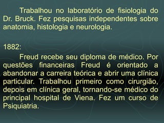 Trabalhou no laboratório de fisiologia do Dr. Bruck. Fez pesquisas independentes sobre anatomia, histologia e neurologia.   1882:  Freud recebe seu diploma de médico. Por questões financeiras Freud é orientado a abandonar a carreira teórica e abrir uma clínica particular. Trabalhou primeiro como cirurgião, depois em clínica geral, tornando­se médico do principal hospital de Viena. Fez um curso de Psiquiatria. 