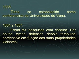 1885:  Tinha se estabelecido como conferencista da Universidade de Viena.    1884 a 1887:  Freud faz pesquisas com cocaína. Por pouco tempo defensor, depois tornou-se apreensivo em função das suas propriedades viciantes.   