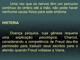 Uma vez que os nervos têm um percurso contínuo do ombro até a mão, não pode haver nenhuma causa física para este sintoma. HISTERIA   Doença psíquica, cuja gênese requeria uma explicação psicológica. Charcot, considerando a competência de Freud deu-lhe permissão para traduzir seus escritos para o alemão quando Freud voltasse a Viena. 