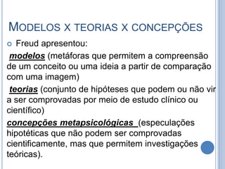 MODELOS X TEORIAS X CONCEPÇÕES
 Freud apresentou:
modelos (metáforas que permitem a compreensão
de um conceito ou uma ideia a partir de comparação
com uma imagem)
teorias (conjunto de hipóteses que podem ou não vir
a ser comprovadas por meio de estudo clínico ou
científico)
concepções metapsicológicas (especulações
hipotéticas que não podem ser comprovadas
cientificamente, mas que permitem investigações
teóricas).
 